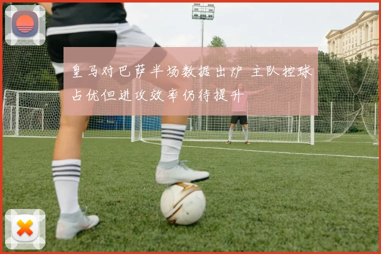 皇马对巴萨半场数据出炉 主队控球占优但进攻效率仍待提升