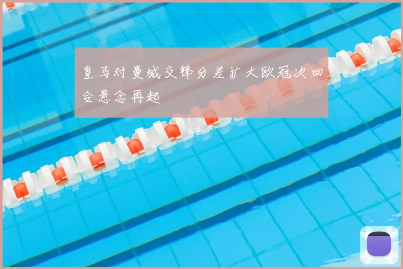 皇马对曼城交锋分差扩大欧冠次回合悬念再起