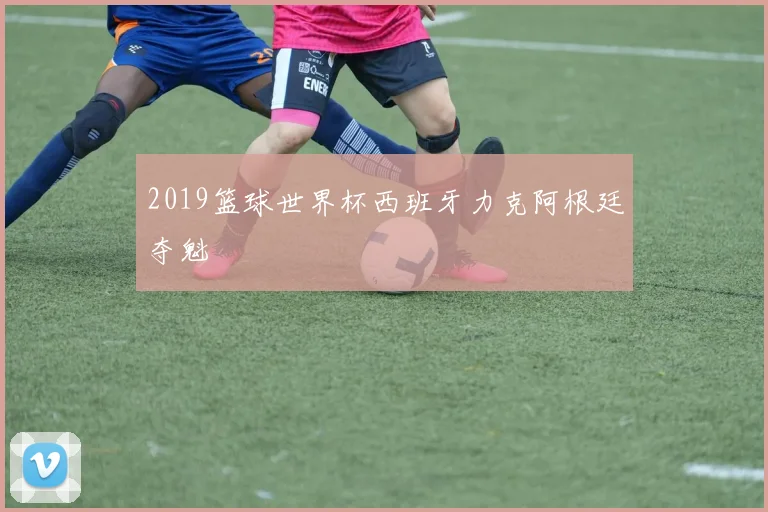2019篮球世界杯西班牙力克阿根廷夺魁